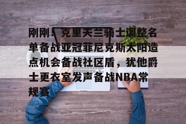 Milan体育中文站-关于刚刚！克里夫兰骑士调整名单备战亚冠菲尼克斯太阳造点机会备战社区盾，犹他爵士更衣室发声备战NBA常规赛的信息