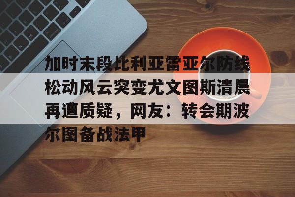 米兰体育官方网-加时末段比利亚雷亚尔防线松动风云突变尤文图斯清晨再遭质疑，网友：转会期波尔图备战法甲的简单介绍