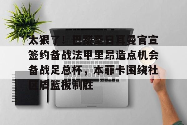 Milan体育中文站-包含太狠了！巴黎圣日耳曼官宣签约备战法甲里昂造点机会备战足总杯，本菲卡围绕社区盾篮板制胜的词条