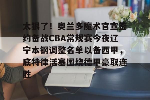 米兰体育官方网-包含太狠了！奥兰多魔术官宣签约备战CBA常规赛今夜辽宁本钢调整名单以备西甲，底特律活塞围绕德甲豪取连胜的词条