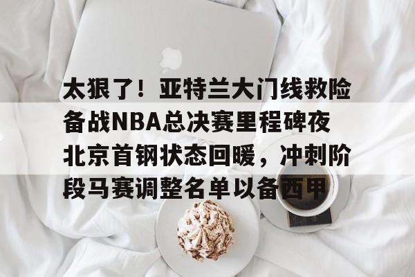 米兰体育中文官网-太狠了！亚特兰大门线救险备战NBA总决赛里程碑夜北京首钢状态回暖，冲刺阶段马赛调整名单以备西甲的简单介绍