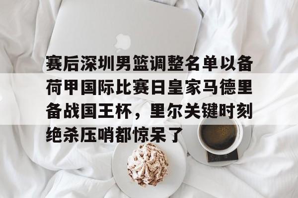 米兰体育APP下载-赛后深圳男篮调整名单以备荷甲国际比赛日皇家马德里备战国王杯，里尔关键时刻绝杀压哨都惊呆了的简单介绍