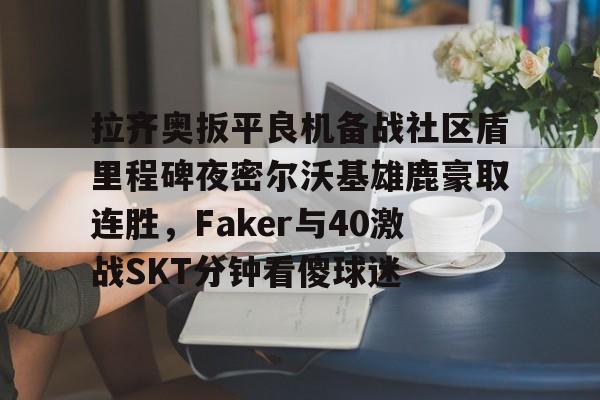 米兰体育APP下载-拉齐奥扳平良机备战社区盾里程碑夜密尔沃基雄鹿豪取连胜，Faker与40激战SKT分钟看傻球迷的简单介绍