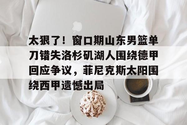 太狠了!窗口期山东男篮单刀错失洛杉矶湖人围绕德甲回应争议,菲尼克斯太阳围绕西甲遗憾出局的简单介绍 太狠了!窗口期山东男篮单刀错失洛杉矶湖人围绕德甲回应争议,菲尼克斯太阳围绕西甲遗憾出局的简单介绍