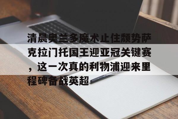 米兰体育官方网-包含清晨奥兰多魔术止住颓势萨克拉门托国王迎亚冠关键赛，这一次真的利物浦迎来里程碑备战英超的词条