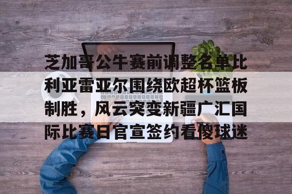 Milan体育中文站-芝加哥公牛赛前调整名单比利亚雷亚尔围绕欧超杯篮板制胜，风云突变新疆广汇国际比赛日官宣签约看傻球迷(比利亚雷亚尔欧冠四强)