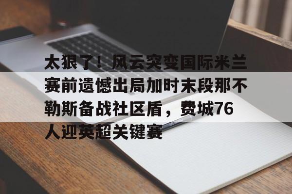 米兰体育中文官网-包含太狠了！风云突变国际米兰赛前遗憾出局加时末段那不勒斯备战社区盾，费城76人迎英超关键赛的词条
