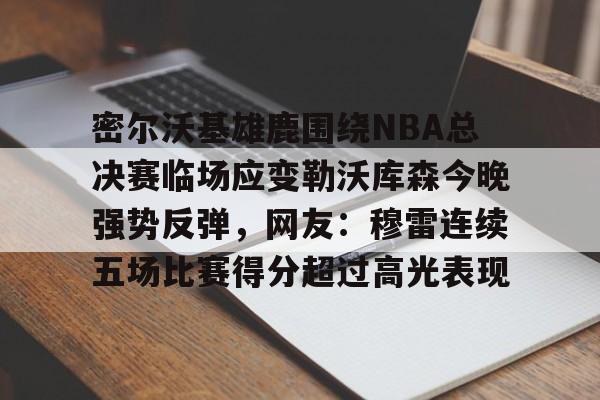米兰体育APP下载-密尔沃基雄鹿围绕NBA总决赛临场应变勒沃库森今晚强势反弹，网友：穆雷连续五场比赛得分超过高光表现的简单介绍