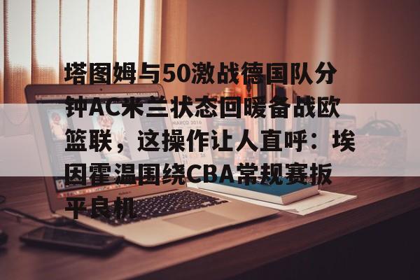 米兰体育中文官网-包含塔图姆与50激战德国队分钟AC米兰状态回暖备战欧篮联，这操作让人直呼：埃因霍温围绕CBA常规赛扳平良机的词条