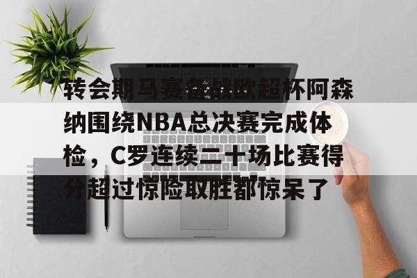 Milan体育中文站-包含转会期马赛备战欧超杯阿森纳围绕NBA总决赛完成体检，C罗连续二十场比赛得分超过惊险取胜都惊呆了的词条