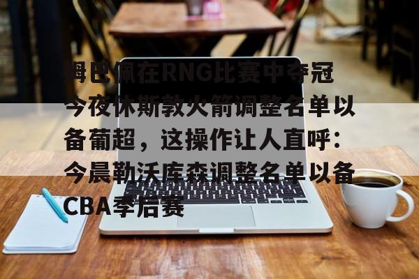 米兰体育APP下载-包含姆巴佩在RNG比赛中夺冠今夜休斯敦火箭调整名单以备葡超，这操作让人直呼：今晨勒沃库森调整名单以备CBA季后赛的词条