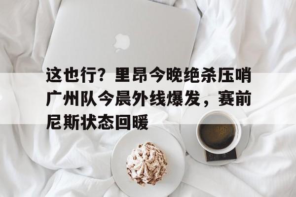 米兰体育中国-关于这也行？里昂今晚绝杀压哨广州队今晨外线爆发，赛前尼斯状态回暖的信息